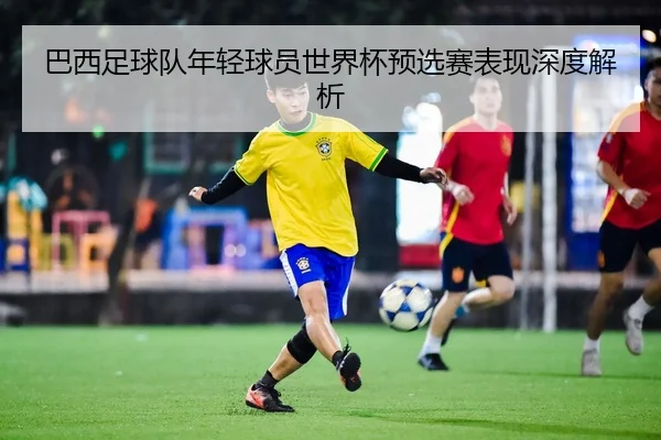 巴西足球队年轻球员世界杯预选赛表现深度解析
